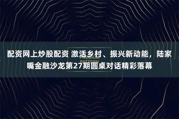 配资网上炒股配资 激活乡村、振兴新动能，陆家嘴金融沙龙第27期圆桌对话精彩落幕