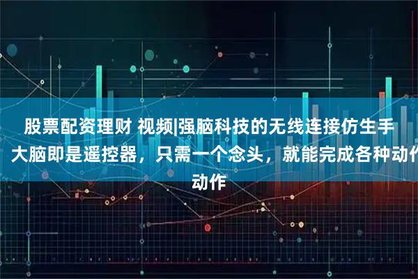 股票配资理财 视频|强脑科技的无线连接仿生手，大脑即是遥控器，只需一个念头，就能完成各种动作