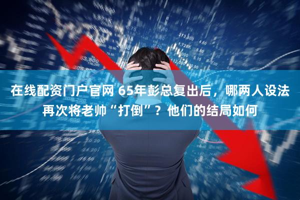 在线配资门户官网 65年彭总复出后，哪两人设法再次将老帅“打倒”？他们的结局如何