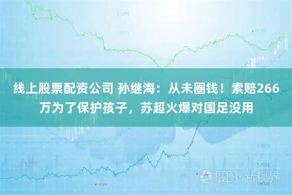 线上股票配资公司 孙继海：从未圈钱！索赔266万为了保护孩子，苏超火爆对国足没用