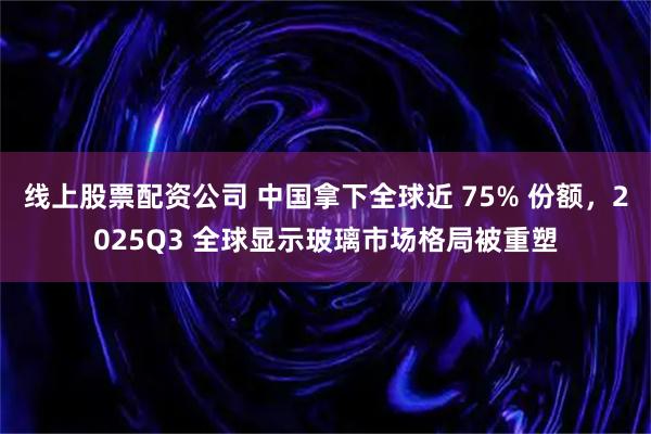 线上股票配资公司 中国拿下全球近 75% 份额，2025Q3 全球显示玻璃市场格局被重塑