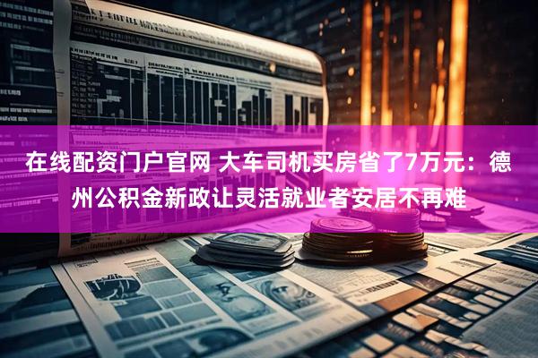 在线配资门户官网 大车司机买房省了7万元：德州公积金新政让灵活就业者安居不再难