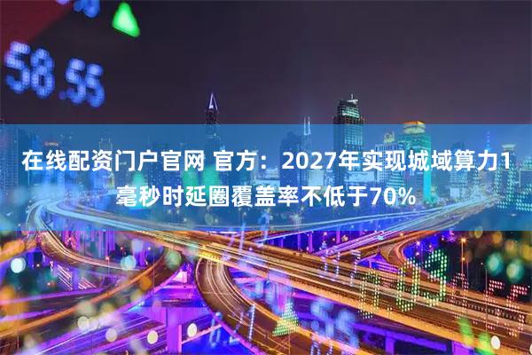 在线配资门户官网 官方：2027年实现城域算力1毫秒时延圈覆盖率不低于70%