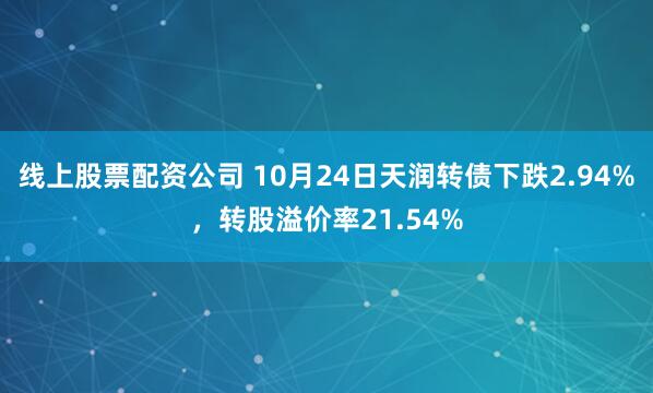 线上股票配资公司 10月24日天润转债下跌2.94%，转股溢价率21.54%