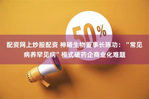 配资网上炒股配资 神曦生物董事长陈功：“常见病养罕见病”模式破药企商业化难题