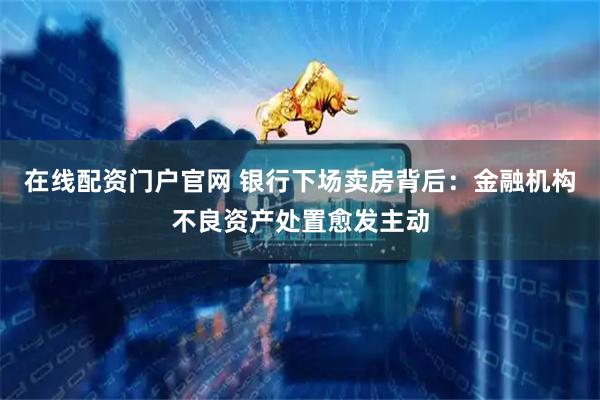 在线配资门户官网 银行下场卖房背后：金融机构不良资产处置愈发主动