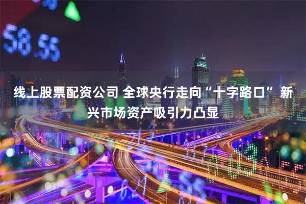 线上股票配资公司 全球央行走向“十字路口” 新兴市场资产吸引力凸显