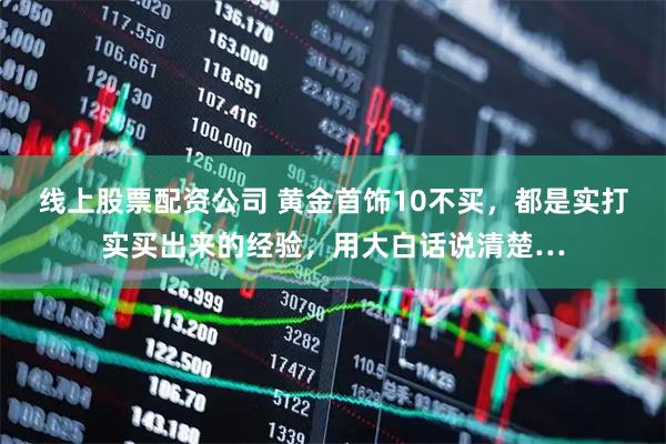 线上股票配资公司 黄金首饰10不买，都是实打实买出来的经验，用大白话说清楚…