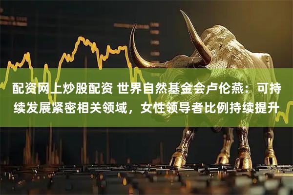 配资网上炒股配资 世界自然基金会卢伦燕：可持续发展紧密相关领域，女性领导者比例持续提升