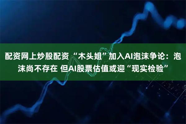 配资网上炒股配资 “木头姐”加入AI泡沫争论：泡沫尚不存在 但AI股票估值或迎“现实检验”