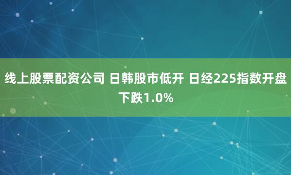 线上股票配资公司 日韩股市低开 日经225指数开盘下跌1.0%
