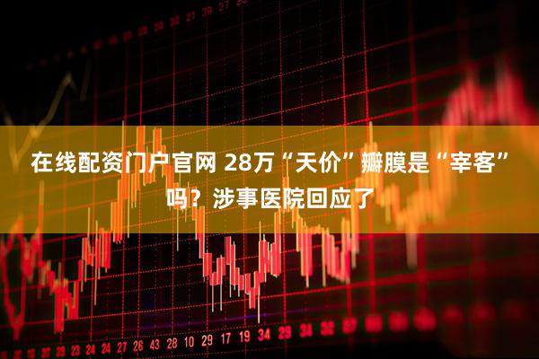 在线配资门户官网 28万“天价”瓣膜是“宰客”吗？涉事医院回应了