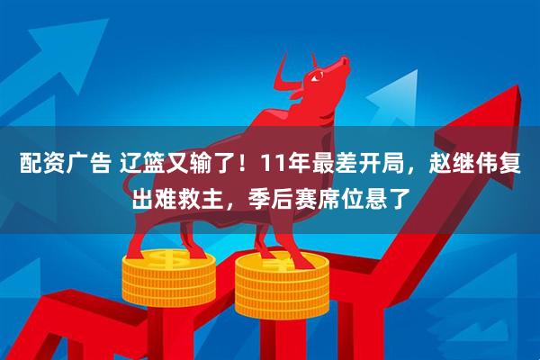 配资广告 辽篮又输了！11年最差开局，赵继伟复出难救主，季后赛席位悬了