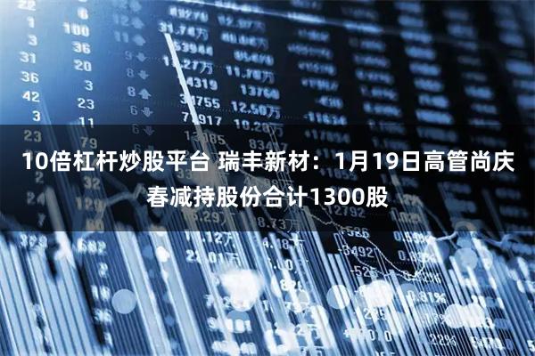 10倍杠杆炒股平台 瑞丰新材：1月19日高管尚庆春减持股份合计1300股