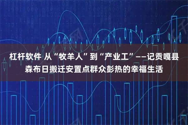 杠杆软件 从“牧羊人”到“产业工”——记贡嘎县森布日搬迁安置点群众彭热的幸福生活