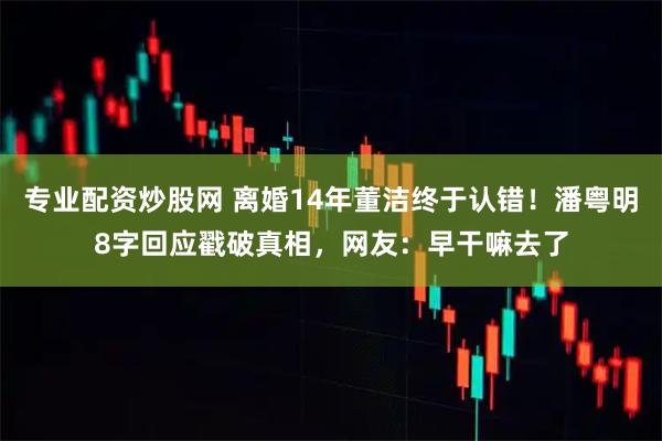专业配资炒股网 离婚14年董洁终于认错！潘粤明8字回应戳破真相，网友：早干嘛去了