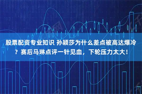 股票配资专业知识 孙颖莎为什么差点被高达爆冷?赛后马琳点评一针见血,下轮压力太大!