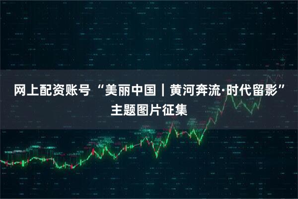 网上配资账号 “美丽中国|黄河奔流·时代留影”主题图片征集