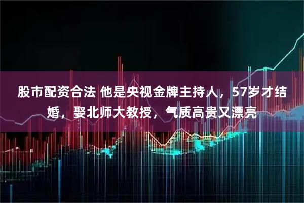 股市配资合法 他是央视金牌主持人,57岁才结婚,娶北师大教授,气质高贵又漂亮