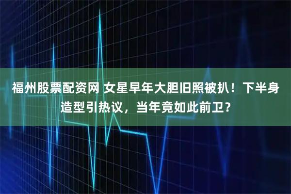 福州股票配资网 女星早年大胆旧照被扒!下半身造型引热议,当年竟如此前卫?
