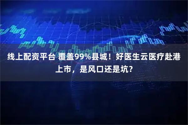 线上配资平台 覆盖99%县城！好医生云医疗赴港上市，是风口还是坑？