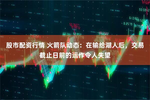 股市配资行情 火箭队动态：在输给湖人后，交易截止日前的运作令人失望