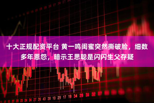 十大正规配资平台 黄一鸣闺蜜突然撕破脸，细数多年恩怨，暗示王思聪是闪闪生父存疑