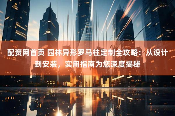 配资网首页 园林异形罗马柱定制全攻略：从设计到安装，实用指南为您深度揭秘