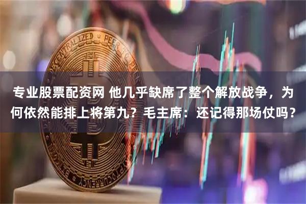 专业股票配资网 他几乎缺席了整个解放战争，为何依然能排上将第九？毛主席：还记得那场仗吗？