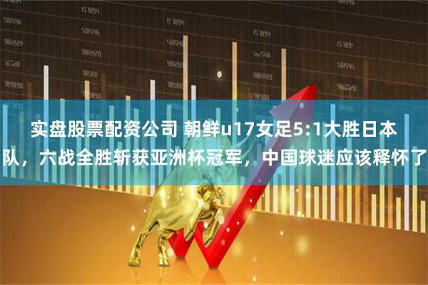 实盘股票配资公司 朝鲜u17女足5:1大胜日本队，六战全胜斩获亚洲杯冠军，中国球迷应该释怀了