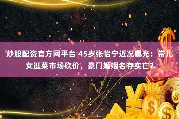 炒股配资官方网平台 45岁张怡宁近况曝光：带儿女逛菜市场砍价，豪门婚姻名存实亡？