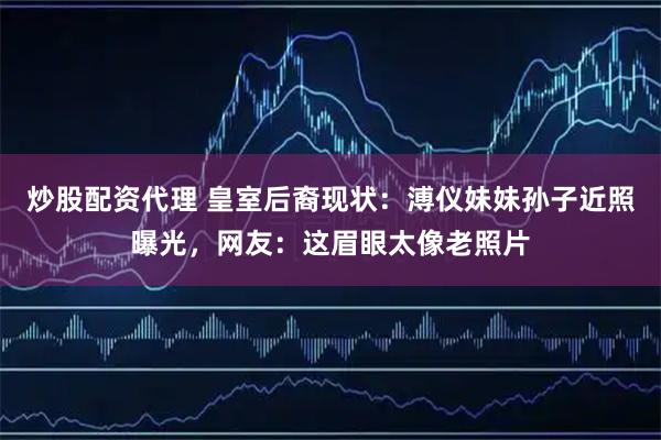 炒股配资代理 皇室后裔现状：溥仪妹妹孙子近照曝光，网友：这眉眼太像老照片
