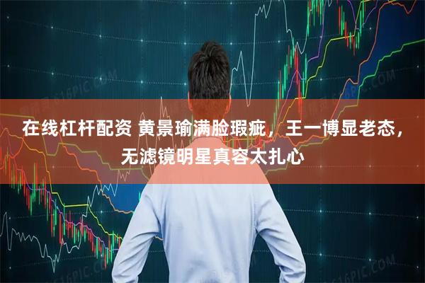 在线杠杆配资 黄景瑜满脸瑕疵，王一博显老态，无滤镜明星真容太扎心