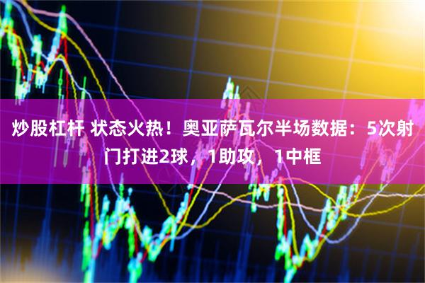 炒股杠杆 状态火热！奥亚萨瓦尔半场数据：5次射门打进2球，1助攻，1中框