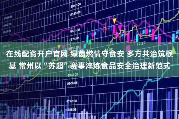 在线配资开户官网 绿茵燃情守食安 多方共治筑根基 常州以“苏超”赛事淬炼食品安全治理新范式