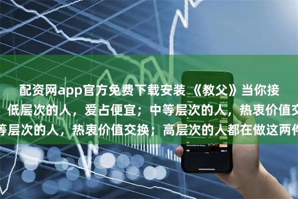 配资网app官方免费下载安装 《教父》当你接触的人够多，就会发现：低层次的人，爱占便宜；中等层次的人，热衷价值交换；高层次的人都在做这两件事