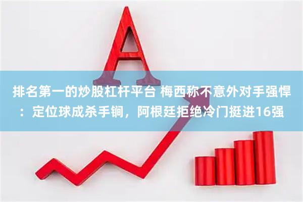 排名第一的炒股杠杆平台 梅西称不意外对手强悍：定位球成杀手锏，阿根廷拒绝冷门挺进16强