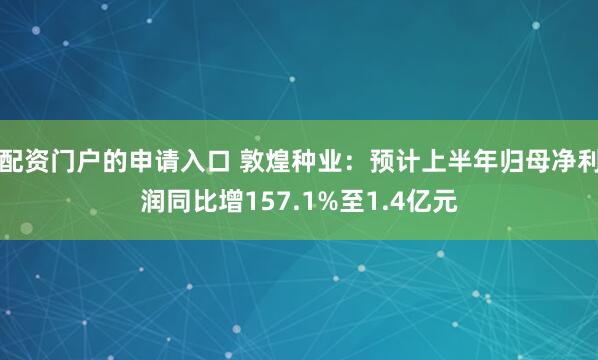 配资门户的申请入口 敦煌种业：预计上半年归母净利润同比增157.1%至1.4亿元