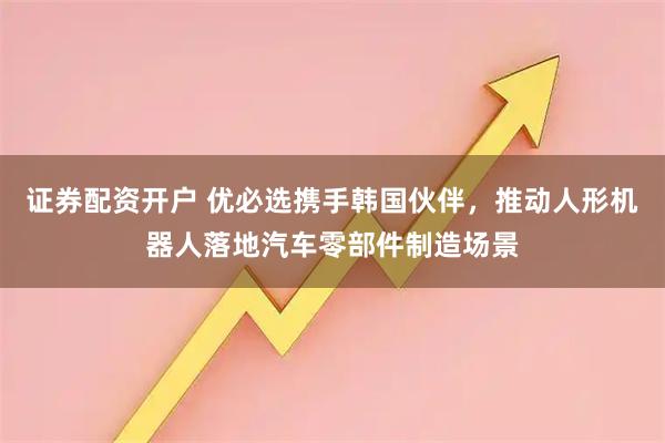 证券配资开户 优必选携手韩国伙伴,推动人形机器人落地汽车零部件制造场景