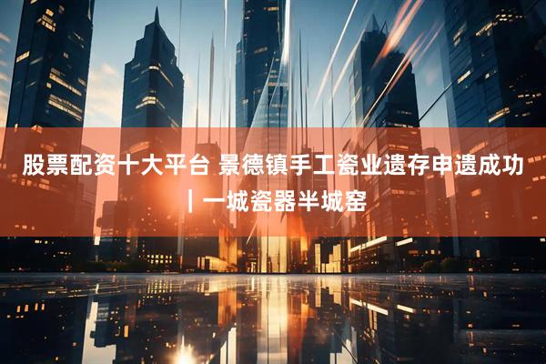股票配资十大平台 景德镇手工瓷业遗存申遗成功｜一城瓷器半城窑