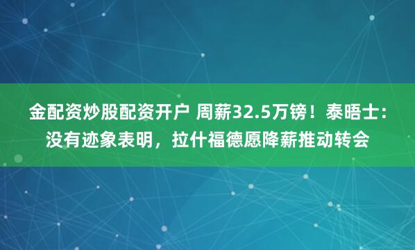 金配资炒股配资开户 周薪32.5万镑!泰晤士:没有迹象表明,拉什福德愿降薪推动转会