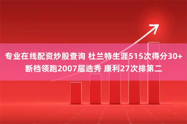 专业在线配资炒股查询 杜兰特生涯515次得分30+断档领跑2007届选秀 康利27次排第二