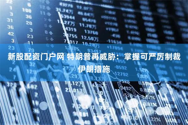 新股配资门户网 特朗普再威胁：掌握可严厉制裁伊朗措施