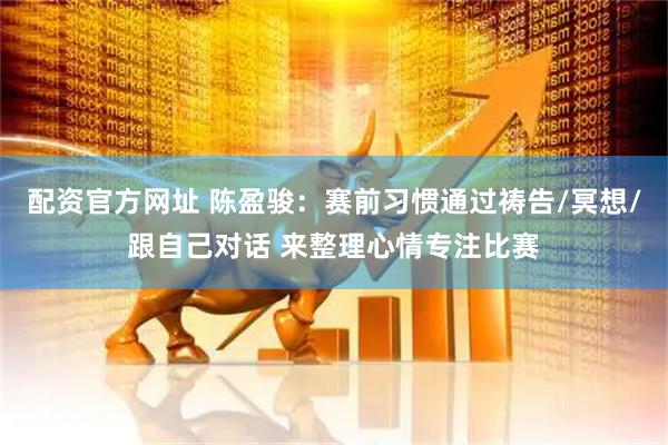 配资官方网址 陈盈骏：赛前习惯通过祷告/冥想/跟自己对话 来整理心情专注比赛