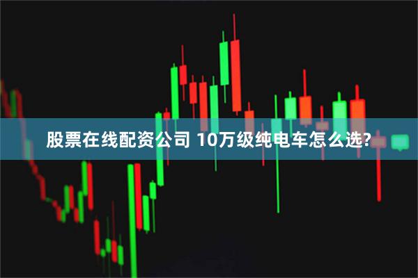 股票在线配资公司 10万级纯电车怎么选?