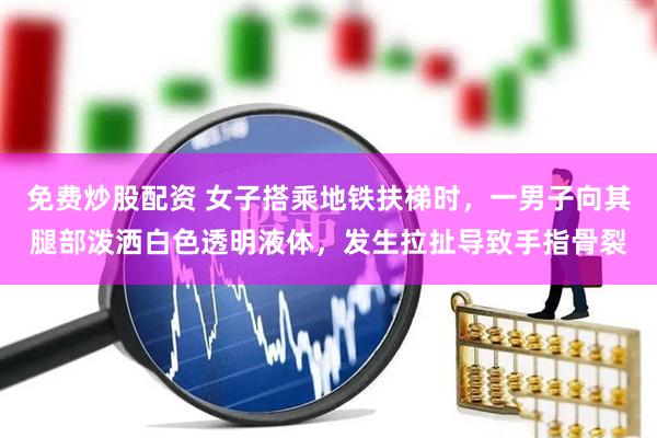 免费炒股配资 女子搭乘地铁扶梯时，一男子向其腿部泼洒白色透明液体，发生拉扯导致手指骨裂